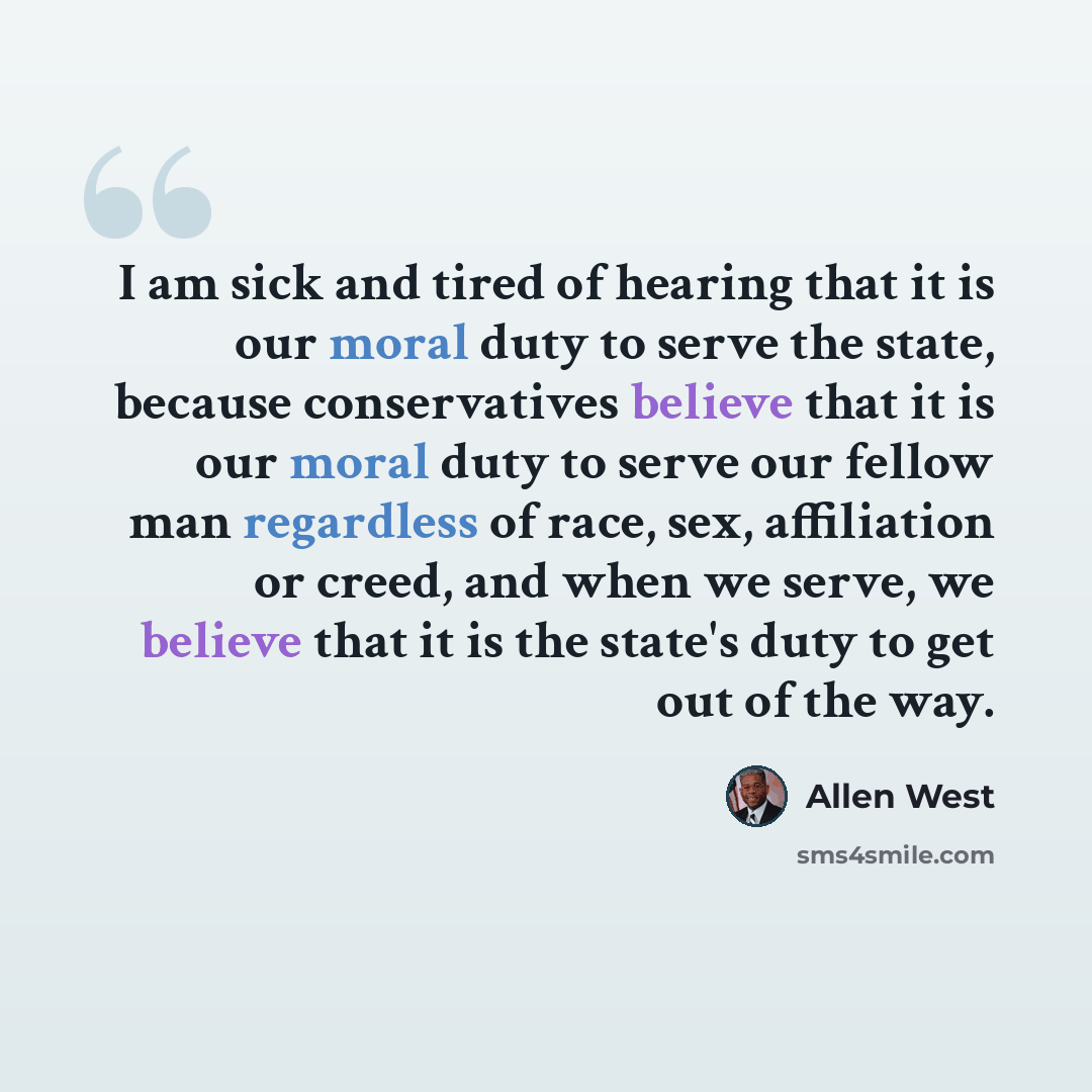 “I am sick and tired of hearing that it is our moral duty to serve the state, because conservatives believe that it is our moral duty to serve our fellow man regardless of race, sex, affiliation or creed, and when we serve, we believe that it is the state's duty to get out of the way.” quote by Allen West