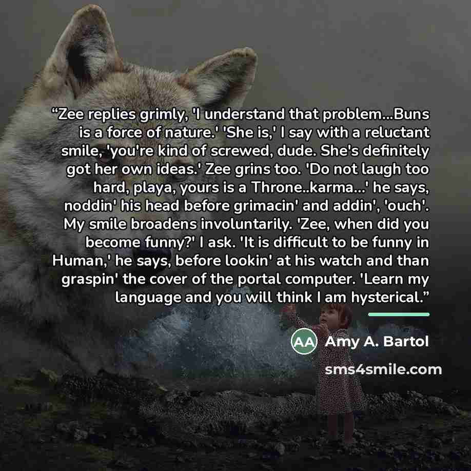 “Zee replies grimly, 'I understand that problem...Buns is a force of nature.' 'She is,' I say with a reluctant smile, 'you're kind of screwed, dude. She's definitely got her own ideas.' Zee grins too. 'Do not laugh too hard, playa, yours is a Throne..karma...' he says, noddin' his head before…” quote by Amy A. Bartol