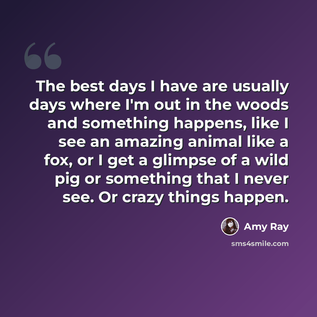 “The best days I have are usually days where I'm out in the woods and something happens, like I see an amazing animal like a fox, or I get a glimpse of a wild pig or something that I never see. Or crazy things happen.” quote by Amy Ray