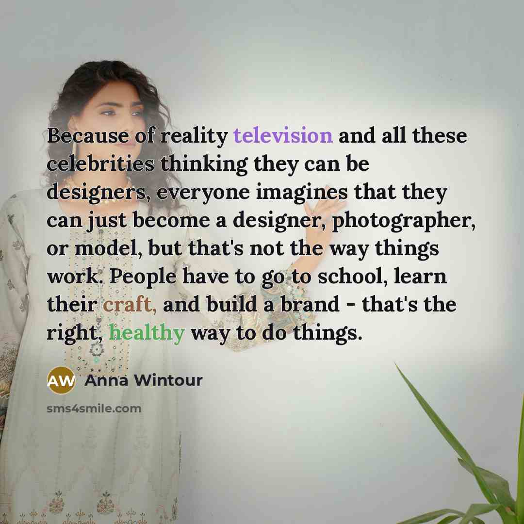 “Because of reality television and all these celebrities thinking they can be designers, everyone imagines that they can just become a designer, photographer, or model, but that's not the way things work. People have to go to school, learn their craft, and build a brand - that's the right, healthy…” quote by Anna Wintour