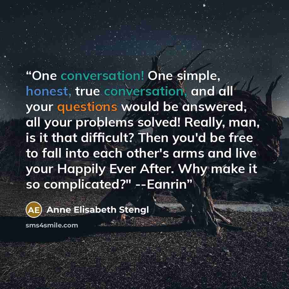 “One conversation! One simple, honest, true conversation, and all your questions would be answered, all your problems solved! Really, man, is it that difficult? Then you'd be free to fall into each other's arms and live your Happily Ever After. Why make it so complicated?" --Eanrin” quote by Anne Elisabeth Stengl