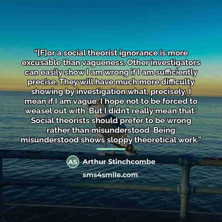 “[F]or a social theorist ignorance is more excusable than vagueness. Other investigators can easily show I am wrong if I am sufficiently precise. They will have much more difficulty showing by investigation what, precisely, I mean if I am vague. I hope not to be forced to weasel out with 'But I…” quote by Arthur Stinchcombe