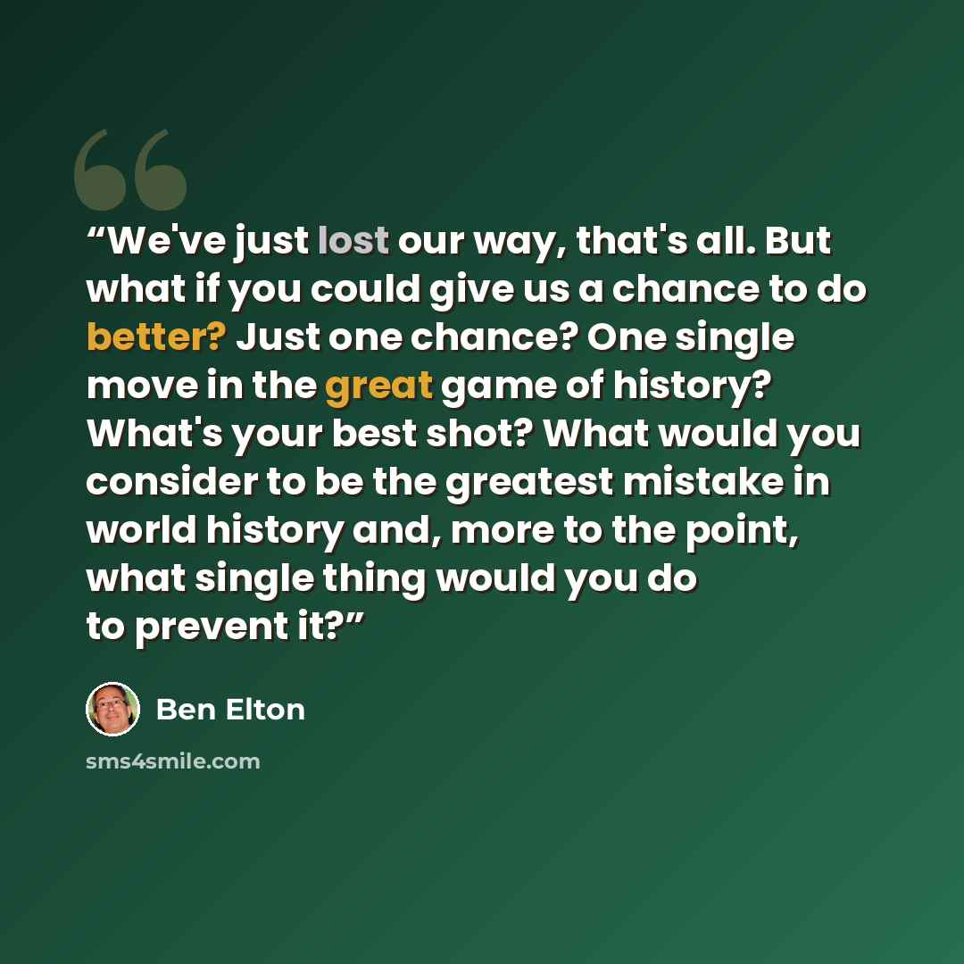 “We've just lost our way, that's all. But what if you could give us a chance to do better? Just one chance? One single move in the great game of history? What's your best shot? What would you consider to be the greatest mistake in world history and, more to the point, what single thing would you do…” quote by Ben Elton