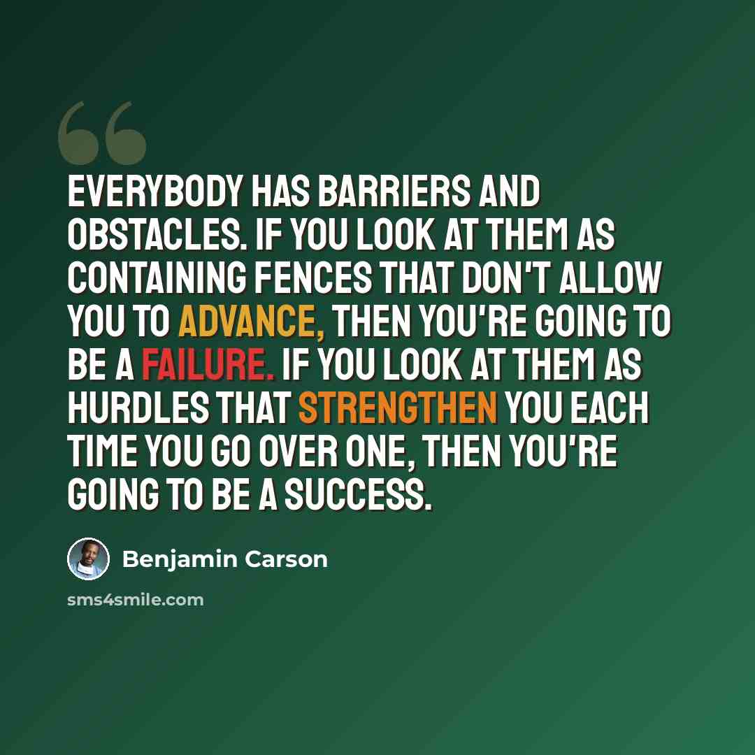 “Everybody has barriers and obstacles. If you look at them as containing fences that don't allow you to advance, then you're going to be a failure. If you look at them as hurdles that strengthen you each time you go over one, then you're going to be a success.” quote by Benjamin Carson