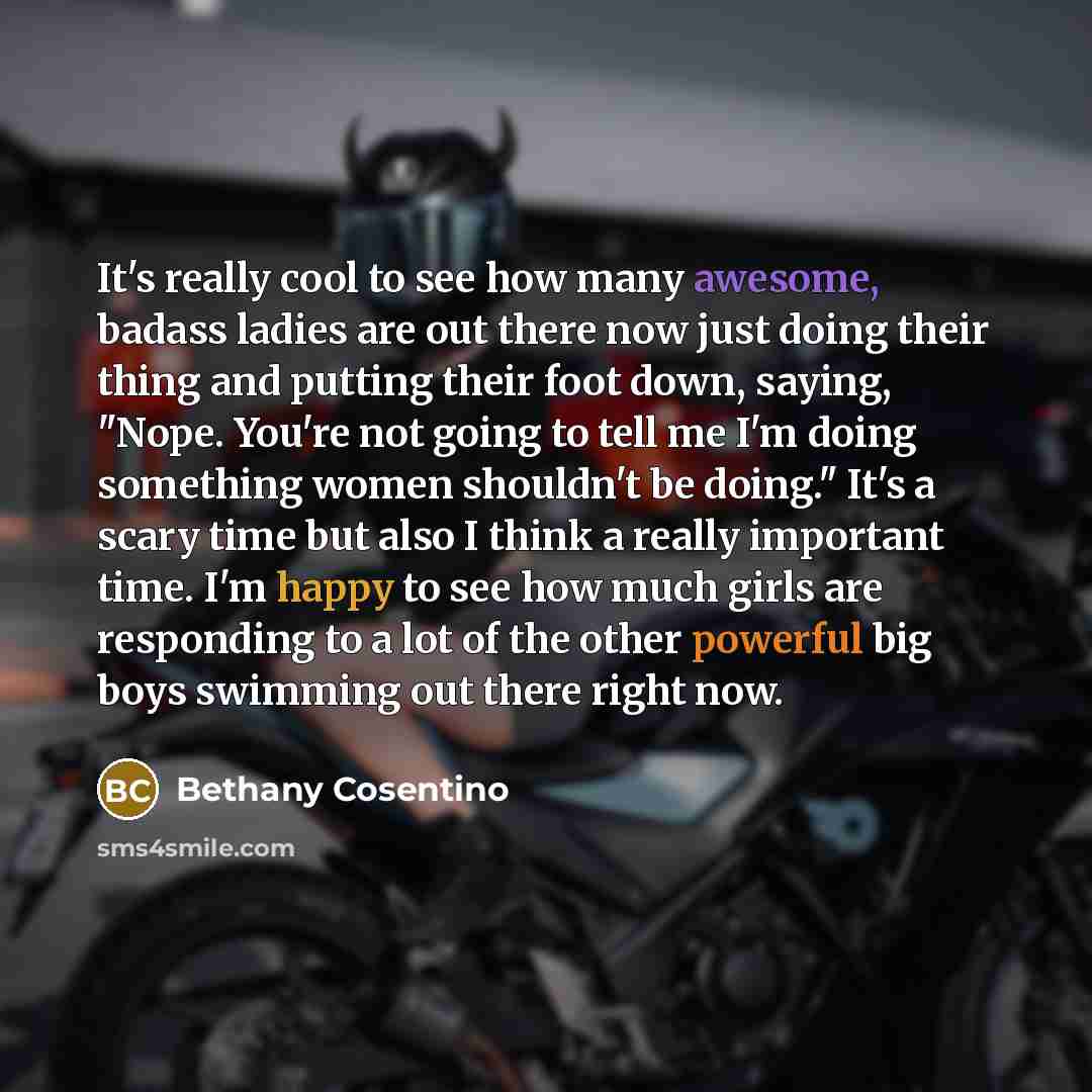 “It's really cool to see how many awesome, badass ladies are out there now just doing their thing and putting their foot down, saying, "Nope. You're not going to tell me I'm doing something women shouldn't be doing." It's a scary time but also I think a really important time. I'm happy to see how…” quote by Bethany Cosentino