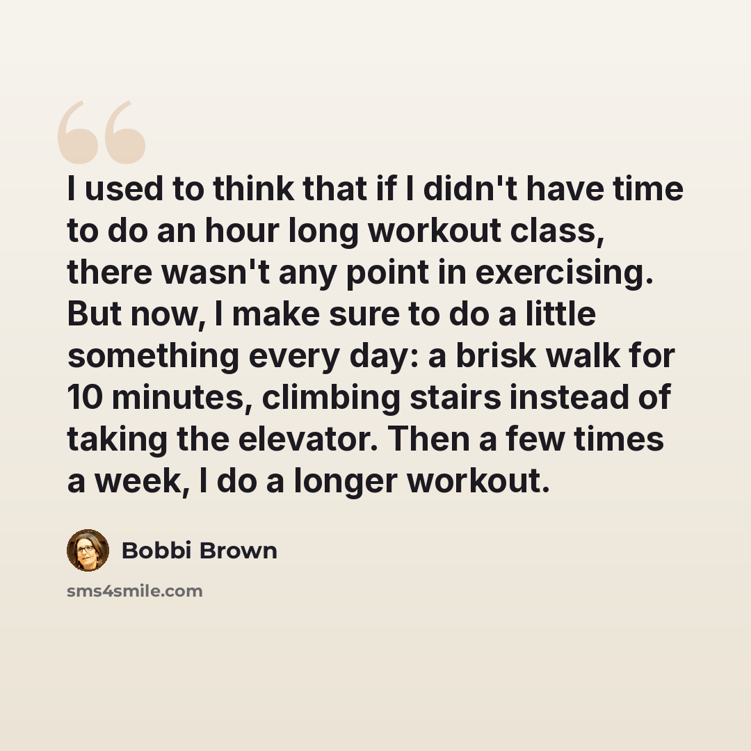 “I used to think that if I didn't have time to do an hour long workout class, there wasn't any point in exercising. But now, I make sure to do a little something every day: a brisk walk for 10 minutes, climbing stairs instead of taking the elevator. Then a few times a week, I do a longer workout.” quote by Bobbi Brown