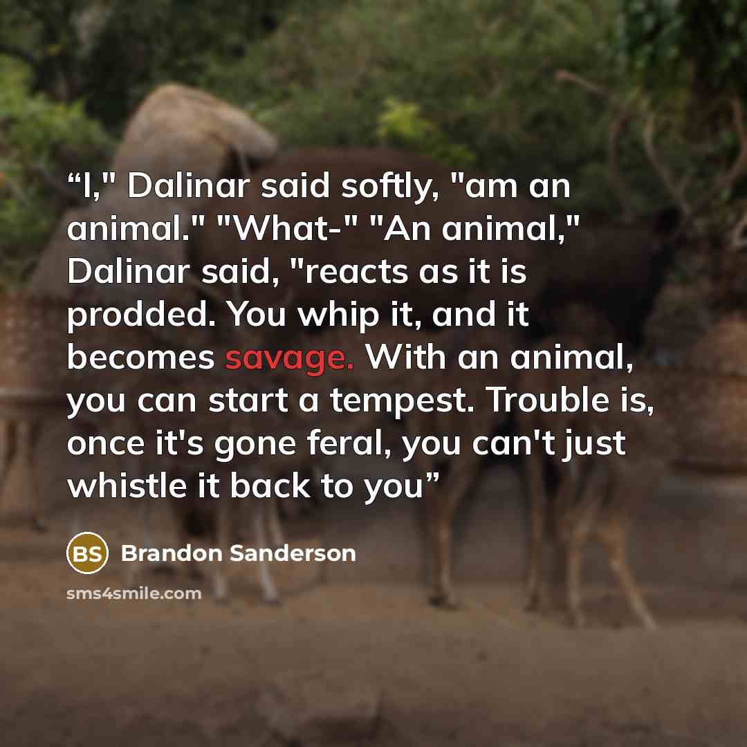 “I," Dalinar said softly, "am an animal." "What-" "An animal," Dalinar said, "reacts as it is prodded. You whip it, and it becomes savage. With an animal, you can start a tempest. Trouble is, once it's gone feral, you can't just whistle it back to you” quote by Brandon Sanderson