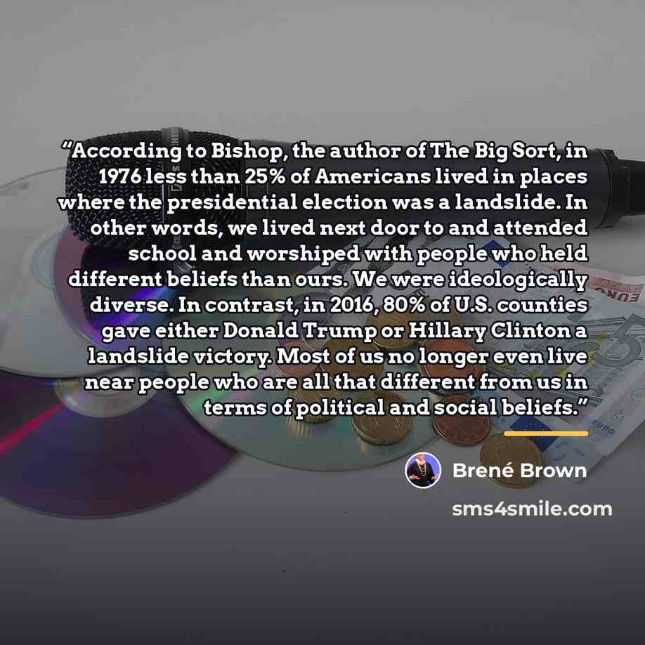 “According to Bishop, the author of The Big Sort, in 1976 less than 25% of Americans lived in places where the presidential election was a landslide. In other words, we lived next door to and attended school and worshiped with people who held different beliefs than ours. We were ideologically…” quote by Brené Brown