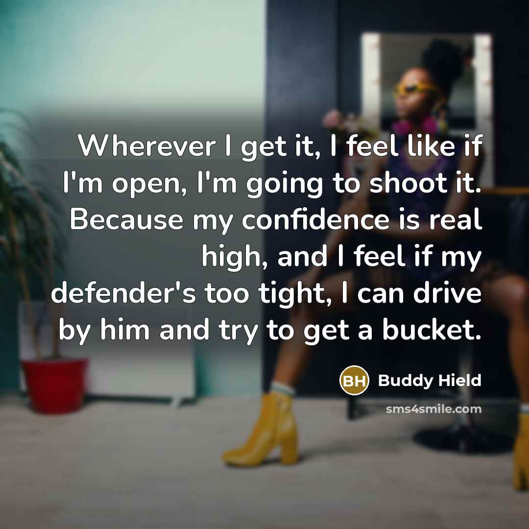 “Wherever I get it, I feel like if I'm open, I'm going to shoot it. Because my confidence is real high, and I feel if my defender's too tight, I can drive by him and try to get a bucket.” quote by Buddy Hield