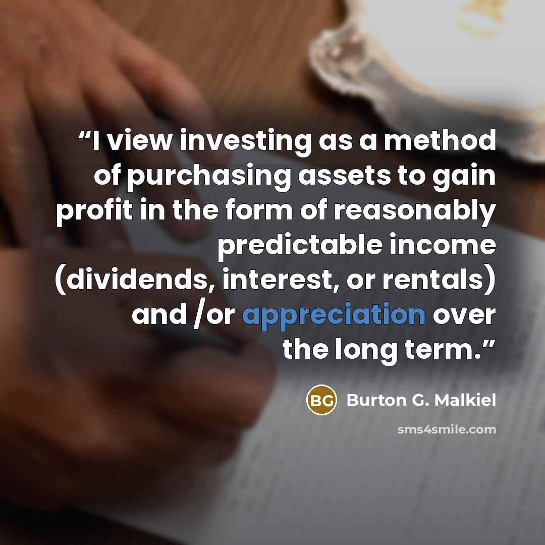 “I view investing as a method of purchasing assets to gain profit in the form of reasonably predictable income (dividends, interest, or rentals) and /or appreciation over the long term.” quote by Burton G. Malkiel