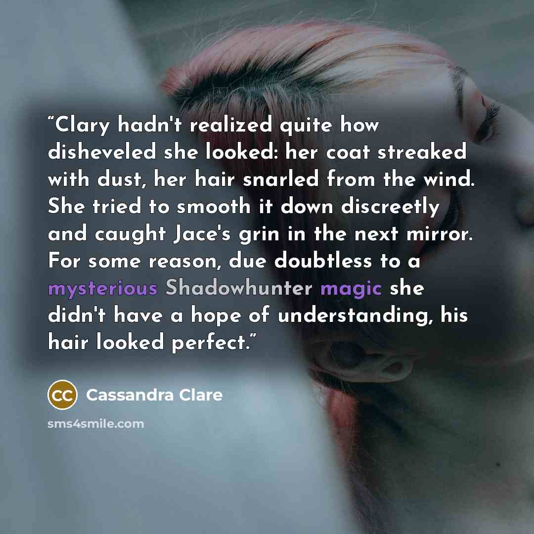 “Clary hadn't realized quite how disheveled she looked: her coat streaked with dust, her hair snarled from the wind. She tried to smooth it down discreetly and caught Jace's grin in the next mirror. For some reason, due doubtless to a mysterious Shadowhunter magic she didn't have a hope of…” quote by Cassandra Clare