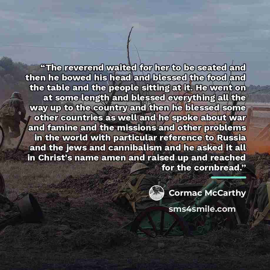 “The reverend waited for her to be seated and then he bowed his head and blessed the food and the table and the people sitting at it. He went on at some length and blessed everything all the way up to the country and then he blessed some other countries as well and he spoke about war and famine and…” quote by Cormac McCarthy