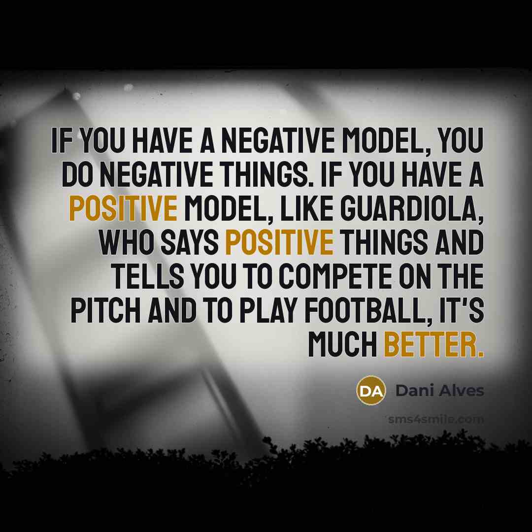 “If you have a negative model, you do negative things. If you have a positive model, like Guardiola, who says positive things and tells you to compete on the pitch and to play football, it's much better.” quote by Dani Alves