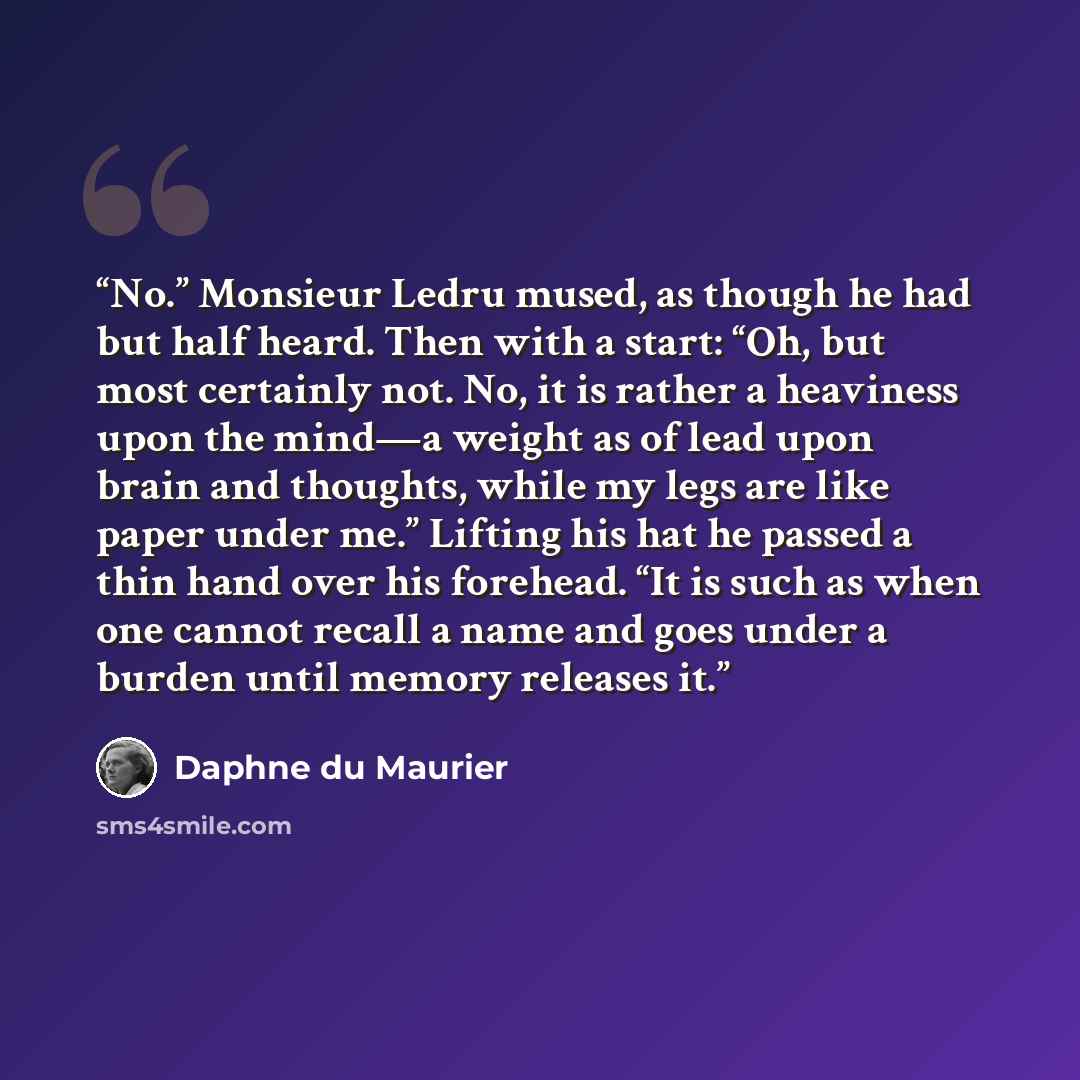 “No.” Monsieur Ledru mused, as though he had but half heard. Then with a start: “Oh, but most certainly not. No, it is rather a heaviness upon the mind—a weight as of lead upon brain and thoughts, while my legs are like paper under me.” Lifting his hat he passed a thin hand over his forehead. “It…” quote by Daphne du Maurier