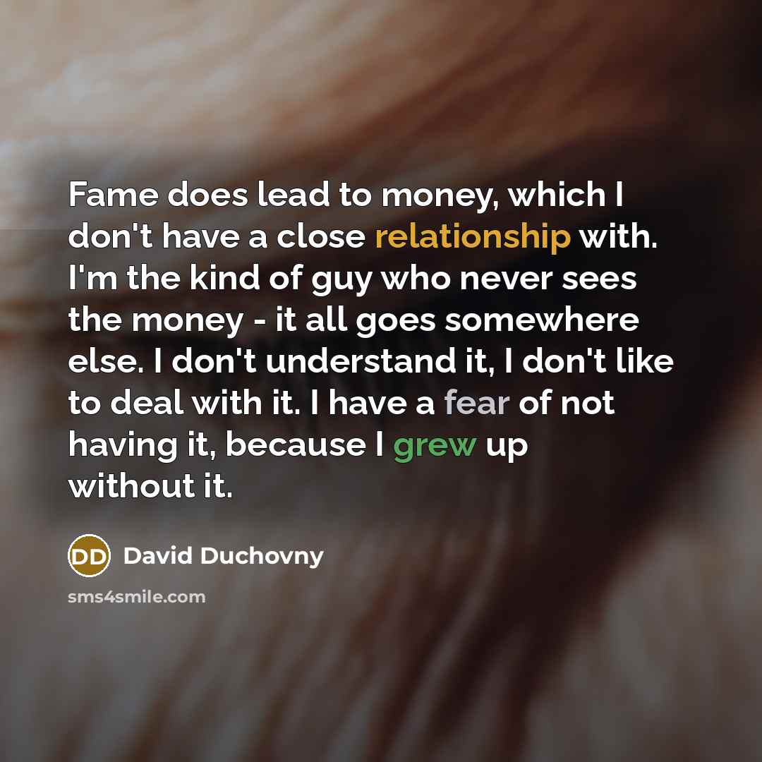 “Fame does lead to money, which I don't have a close relationship with. I'm the kind of guy who never sees the money - it all goes somewhere else. I don't understand it, I don't like to deal with it. I have a fear of not having it, because I grew up without it.” quote by David Duchovny