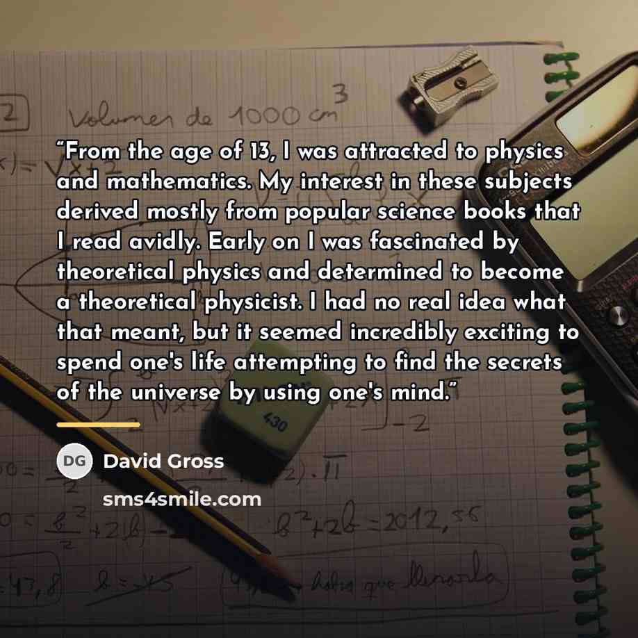“From the age of 13, I was attracted to physics and mathematics. My interest in these subjects derived mostly from popular science books that I read avidly. Early on I was fascinated by theoretical physics and determined to become a theoretical physicist. I had no real idea what that meant, but it…” quote by David Gross