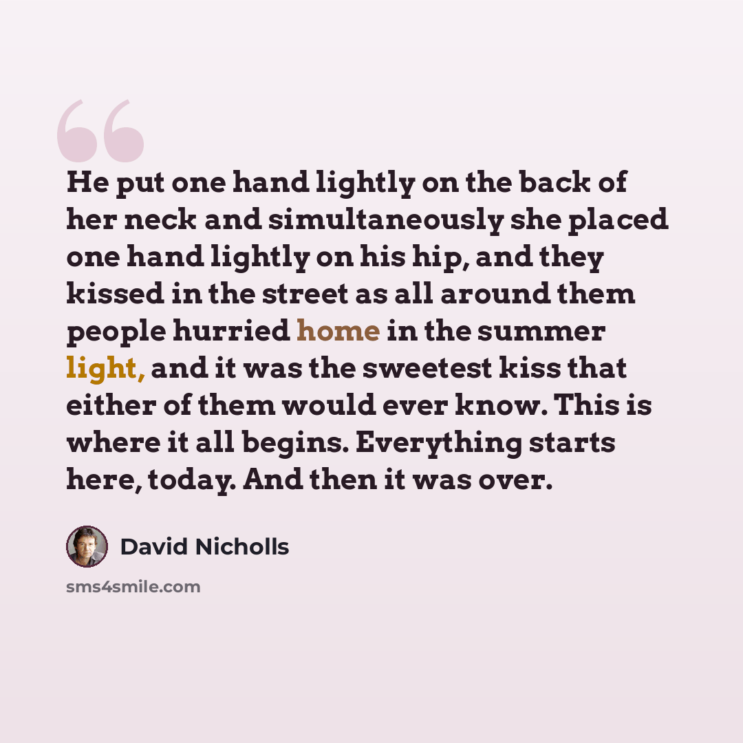 “He put one hand lightly on the back of her neck and simultaneously she placed one hand lightly on his hip, and they kissed in the street as all around them people hurried home in the summer light, and it was the sweetest kiss that either of them would ever know. This is where it all begins…” quote by David Nicholls