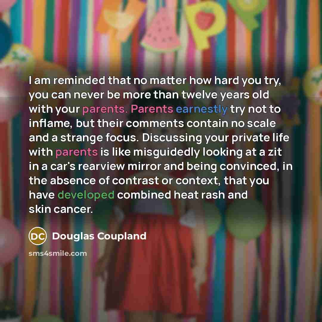 “I am reminded that no matter how hard you try, you can never be more than twelve years old with your parents. Parents earnestly try not to inflame, but their comments contain no scale and a strange focus. Discussing your private life with parents is like misguidedly looking at a zit in a car's…” quote by Douglas Coupland
