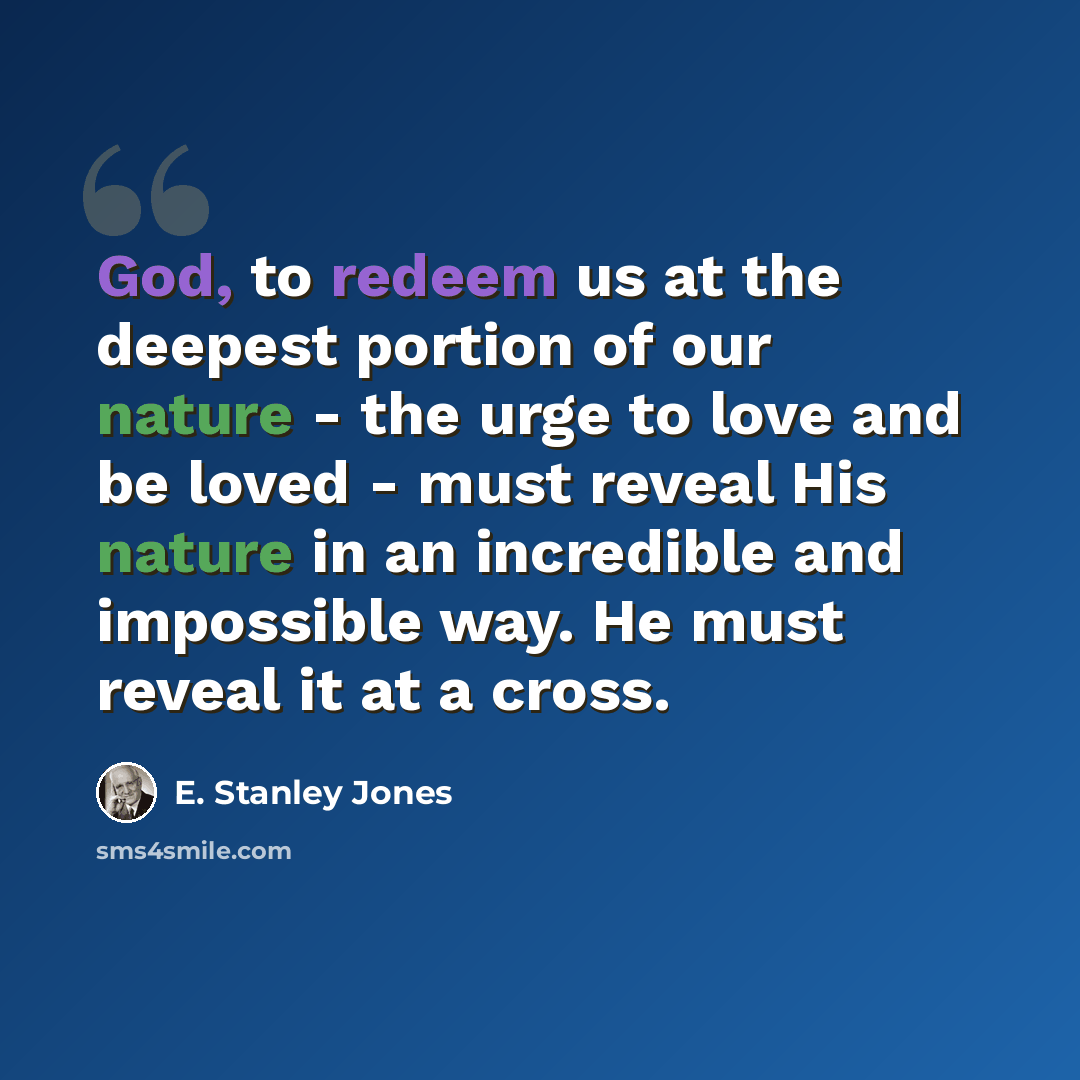 “God, to redeem us at the deepest portion of our nature - the urge to love and be loved - must reveal His nature in an incredible and impossible way. He must reveal it at a cross.” quote by E. Stanley Jones