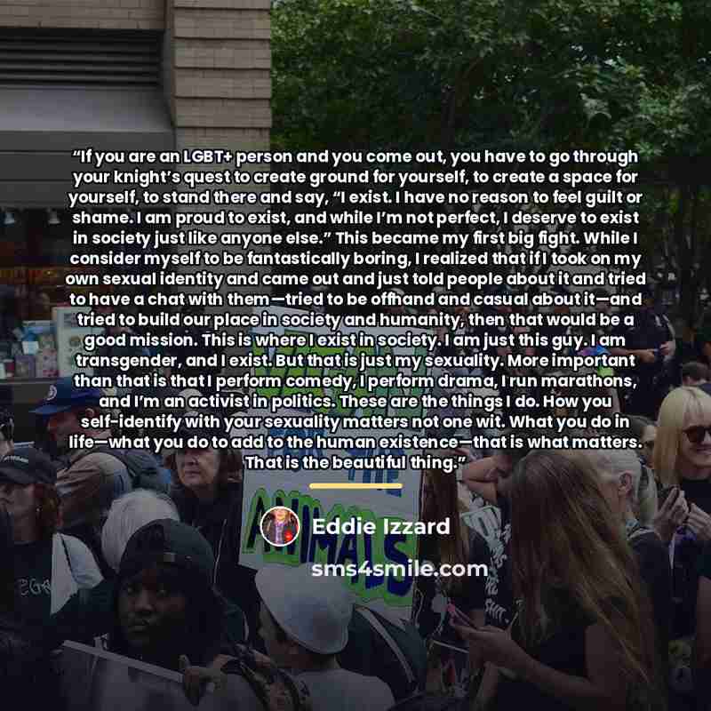“If you are an LGBT+ person and you come out, you have to go through your knight’s quest to create ground for yourself, to create a space for yourself, to stand there and say, “I exist. I have no reason to feel guilt or shame. I am proud to exist, and while I’m not perfect, I deserve to exist in…” quote by Eddie Izzard
