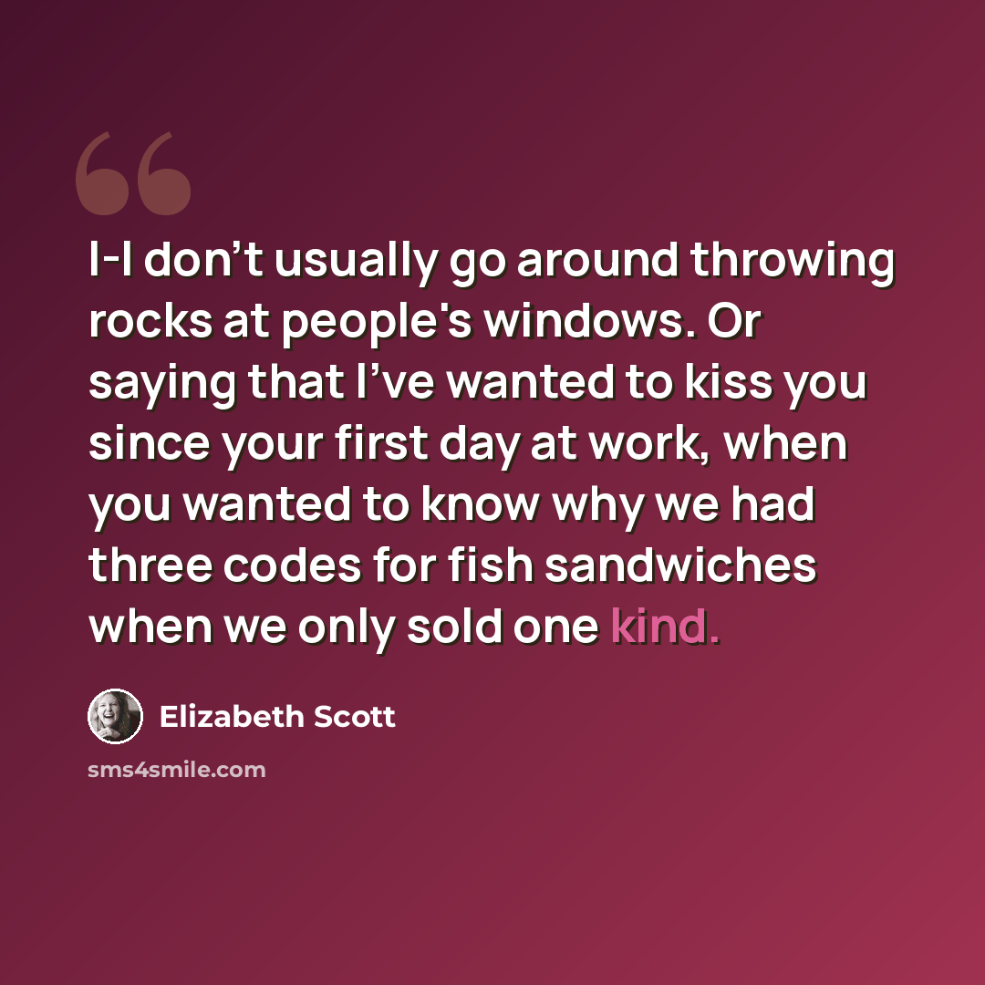 “I-I don't usually go around throwing rocks at people's windows. Or saying that I've wanted to kiss you since your first day at work, when you wanted to know why we had three codes for fish sandwiches when we only sold one kind.” quote by Elizabeth Scott