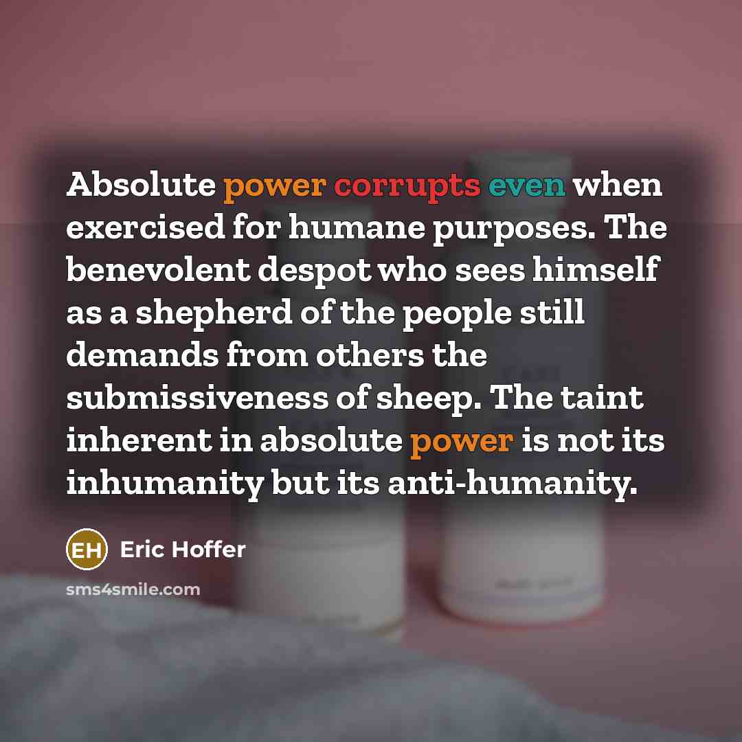 “Absolute power corrupts even when exercised for humane purposes. The benevolent despot who sees himself as a shepherd of the people still demands from others the submissiveness of sheep. The taint inherent in absolute power is not its inhumanity but its anti-humanity.” quote by Eric Hoffer