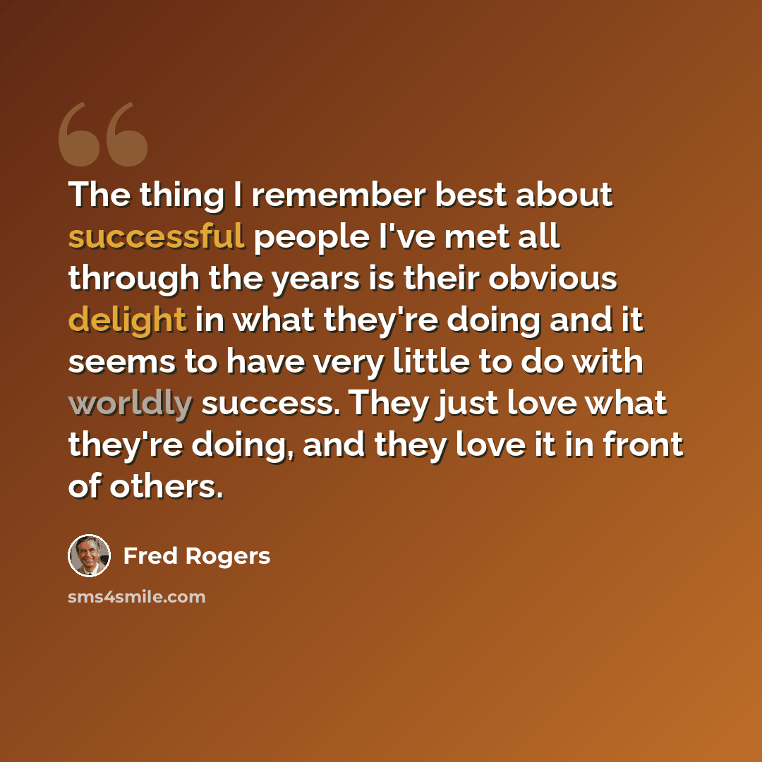 “The thing I remember best about successful people I've met all through the years is their obvious delight in what they're doing and it seems to have very little to do with worldly success. They just love what they're doing, and they love it in front of others.” quote by Fred Rogers