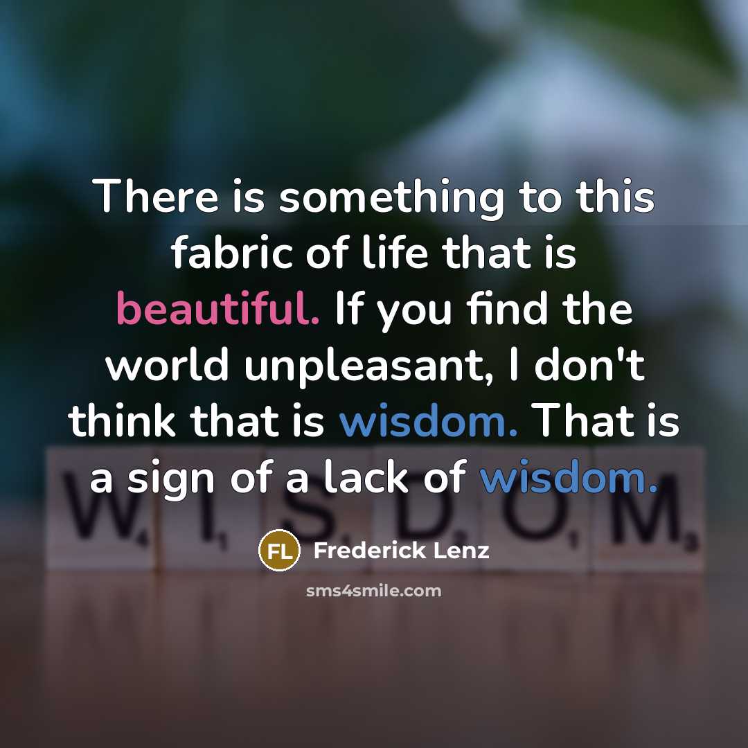 “There is something to this fabric of life that is beautiful. If you find the world unpleasant, I don't think that is wisdom. That is a sign of a lack of wisdom.” quote by Frederick Lenz