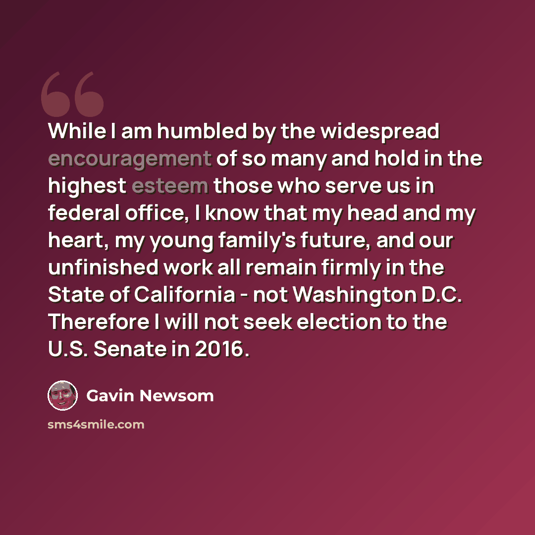 “While I am humbled by the widespread encouragement of so many and hold in the highest esteem those who serve us in federal office, I know that my head and my heart, my young family's future, and our unfinished work all remain firmly in the State of California - not Washington D.C. Therefore I will…” quote by Gavin Newsom