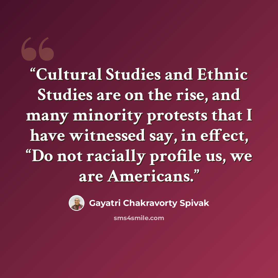 “Cultural Studies and Ethnic Studies are on the rise, and many minority protests that I have witnessed say, in effect, “Do not racially profile us, we are Americans.” quote by Gayatri Chakravorty Spivak