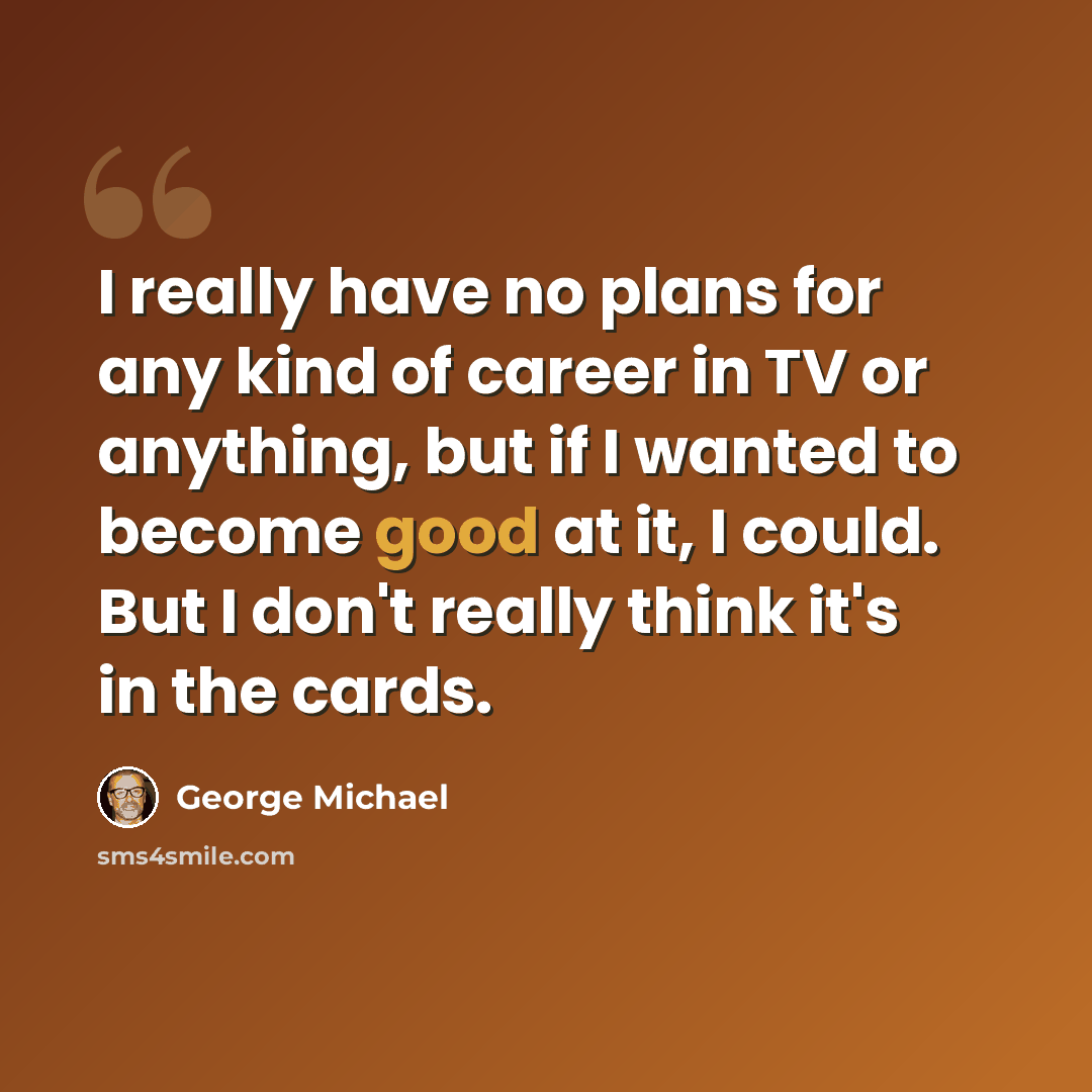 “I really have no plans for any kind of career in TV or anything, but if I wanted to become good at it, I could. But I don't really think it's in the cards.” quote by George Michael