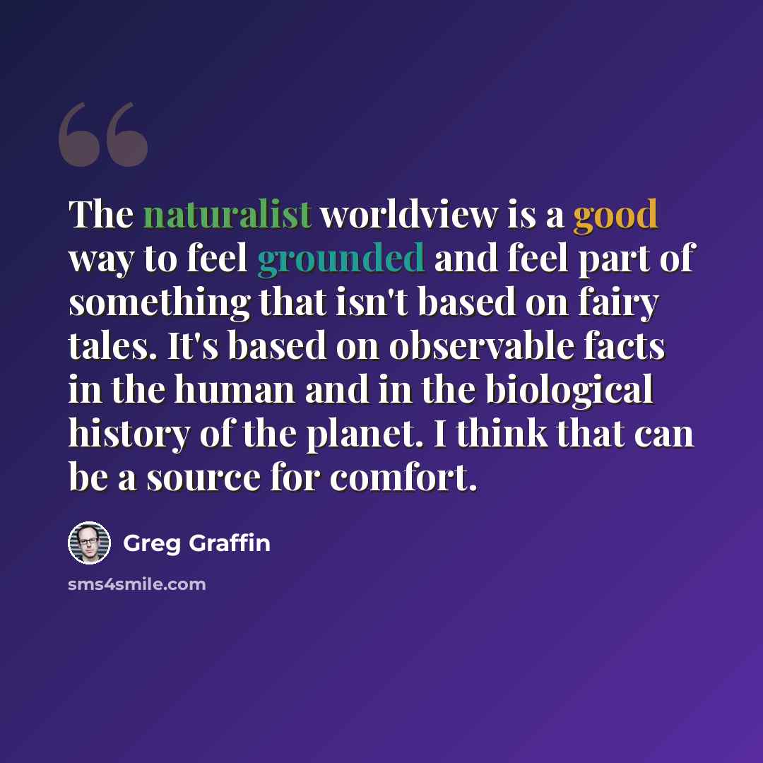 “The naturalist worldview is a good way to feel grounded and feel part of something that isn't based on fairy tales. It's based on observable facts in the human and in the biological history of the planet. I think that can be a source for comfort.” quote by Greg Graffin