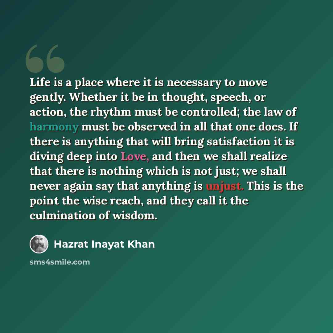 “Life is a place where it is necessary to move gently. Whether it be in thought, speech, or action, the rhythm must be controlled; the law of harmony must be observed in all that one does. If there is anything that will bring satisfaction it is diving deep into Love, and then we shall realize that…” quote by Hazrat Inayat Khan