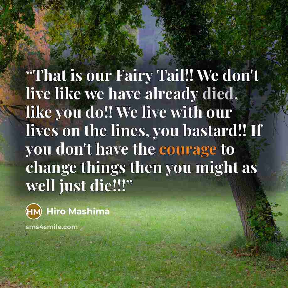 “That is our Fairy Tail!! We don't live like we have already died, like you do!! We live with our lives on the lines, you bastard!! If you don't have the courage to change things then you might as well just die!!!” quote by Hiro Mashima