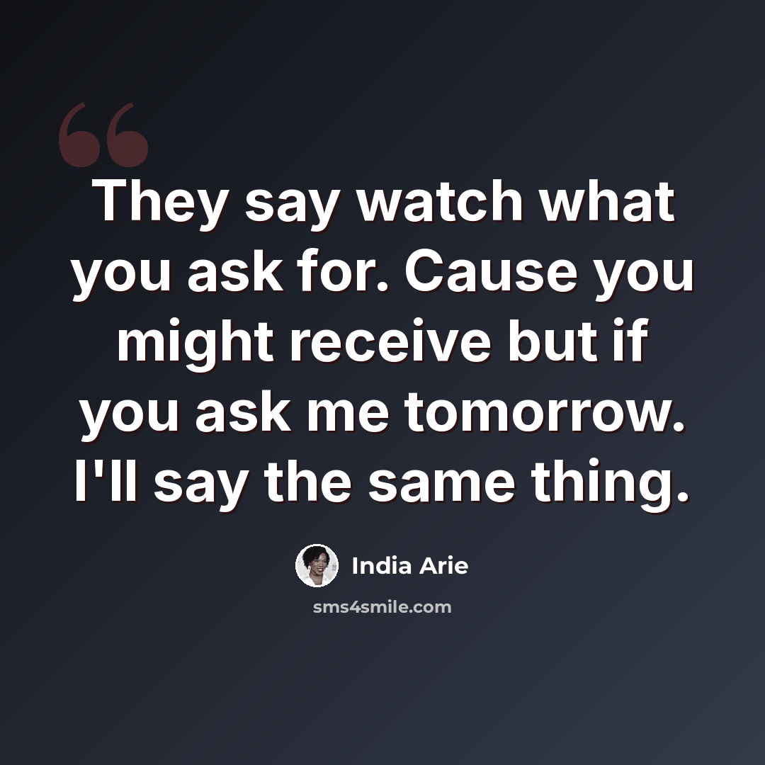 “They say watch what you ask for. Cause you might receive but if you ask me tomorrow. I'll say the same thing.” quote by India Arie
