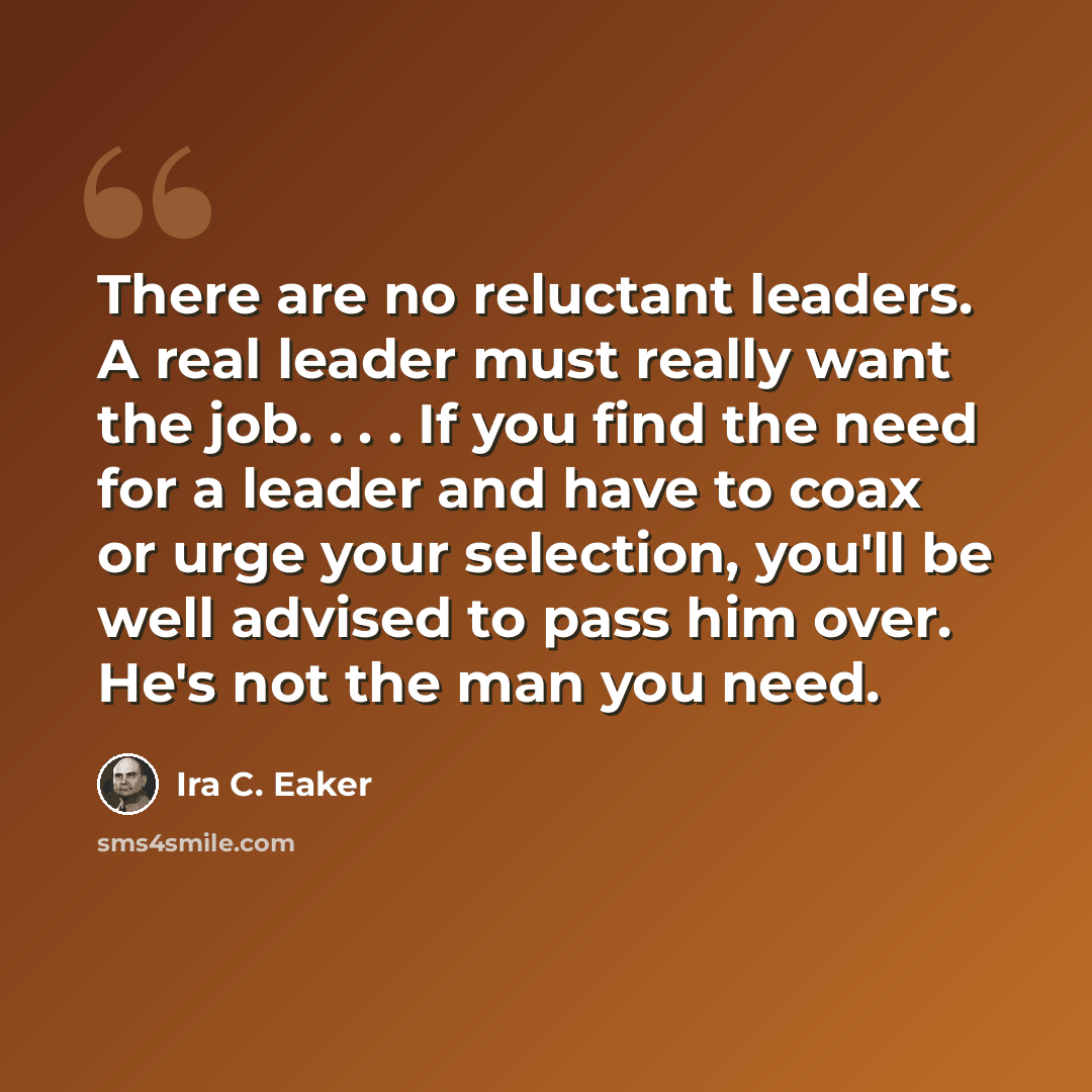 “There are no reluctant leaders. A real leader must really want the job. . . . If you find the need for a leader and have to coax or urge your selection, you'll be well advised to pass him over. He's not the man you need.” quote by Ira C. Eaker