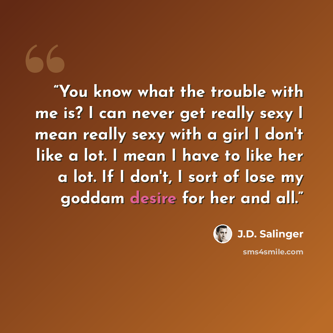 “You know what the trouble with me is? I can never get really sexy―I mean really sexy―with a girl I don't like a lot. I mean I have to like her a lot. If I don't, I sort of lose my goddam desire for her and all.” quote by J.D. Salinger