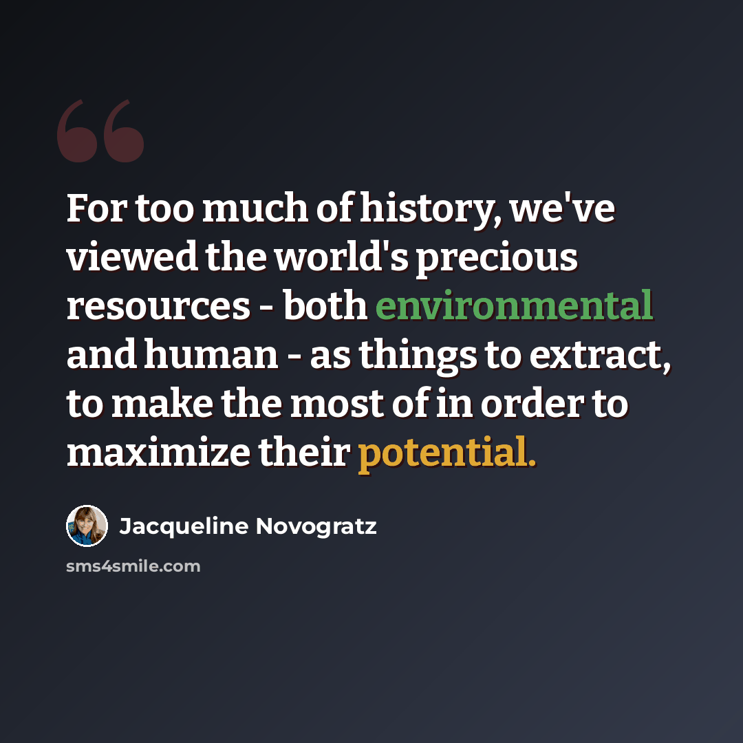 “For too much of history, we've viewed the world's precious resources - both environmental and human - as things to extract, to make the most of in order to maximize their potential.” quote by Jacqueline Novogratz