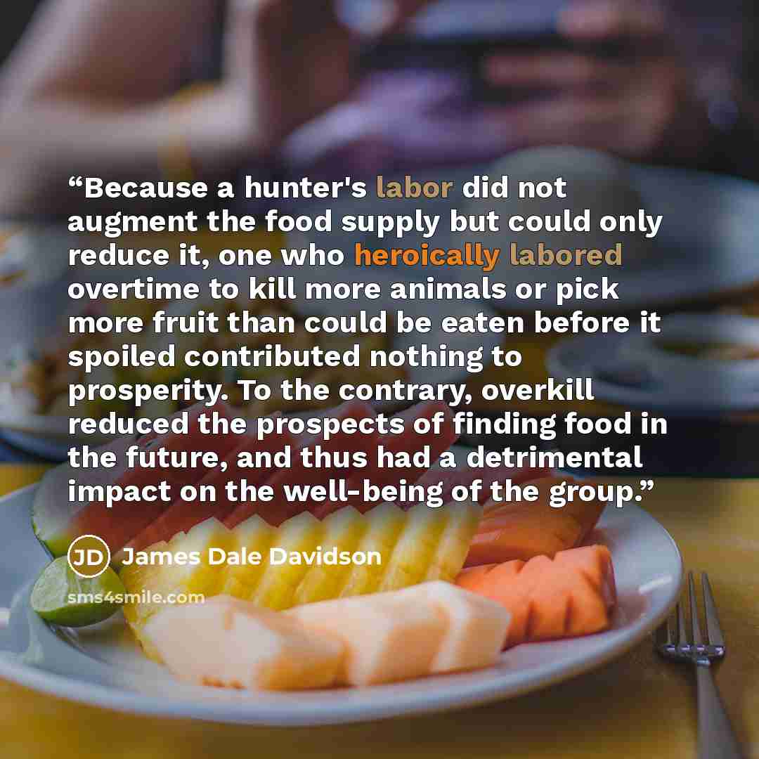 “Because a hunter's labor did not augment the food supply but could only reduce it, one who heroically labored overtime to kill more animals or pick more fruit than could be eaten before it spoiled contributed nothing to prosperity. To the contrary, overkill reduced the prospects of finding food in…” quote by James Dale Davidson