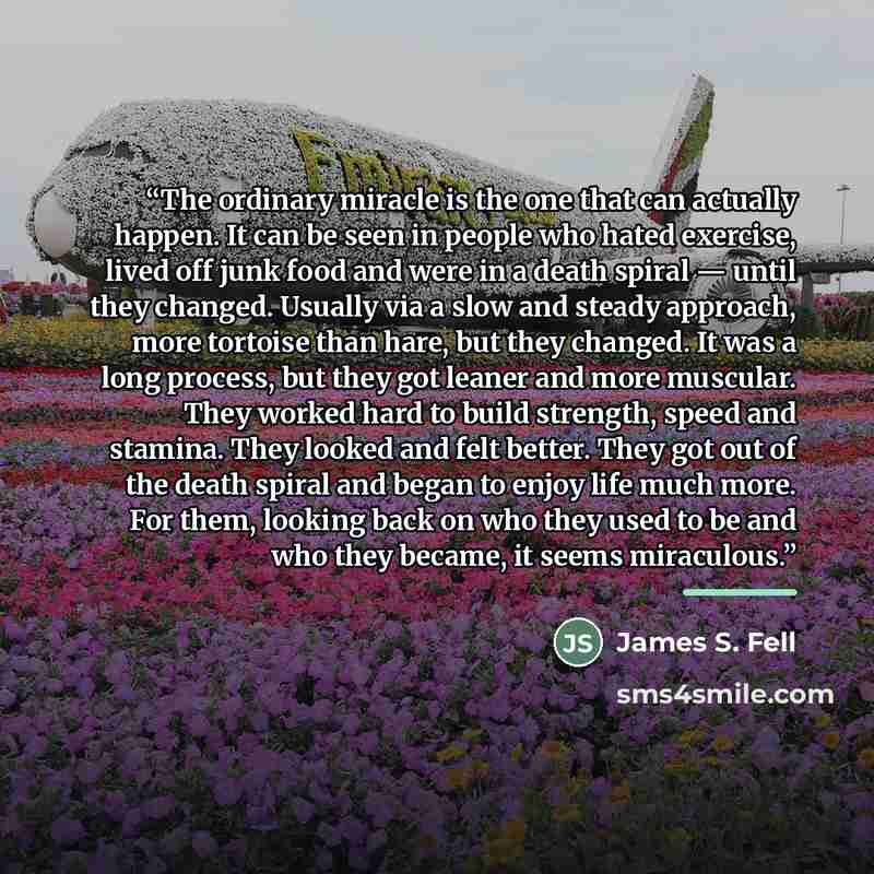 “The ordinary miracle is the one that can actually happen. It can be seen in people who hated exercise, lived off junk food and were in a death spiral — until they changed. Usually via a slow and steady approach, more tortoise than hare, but they changed. It was a long process, but they got leaner…” quote by James S. Fell