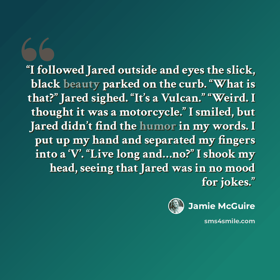 “I followed Jared outside and eyes the slick, black beauty parked on the curb. “What is that?” Jared sighed. “It’s a Vulcan.” “Weird. I thought it was a motorcycle.” I smiled, but Jared didn’t find the humor in my words. I put up my hand and separated my fingers into a ‘V’. “Live long and…no?” I…” quote by Jamie McGuire