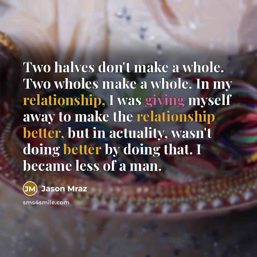 “Two halves don't make a whole. Two wholes make a whole. In my relationship, I was giving myself away to make the relationship better, but in actuality, wasn't doing better by doing that. I became less of a man.” quote by Jason Mraz