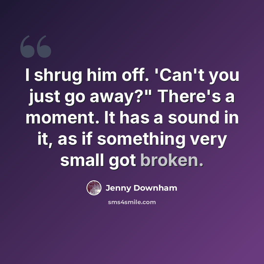 “I shrug him off. 'Can't you just go away?" There's a moment. It has a sound in it, as if something very small got broken.” quote by Jenny Downham