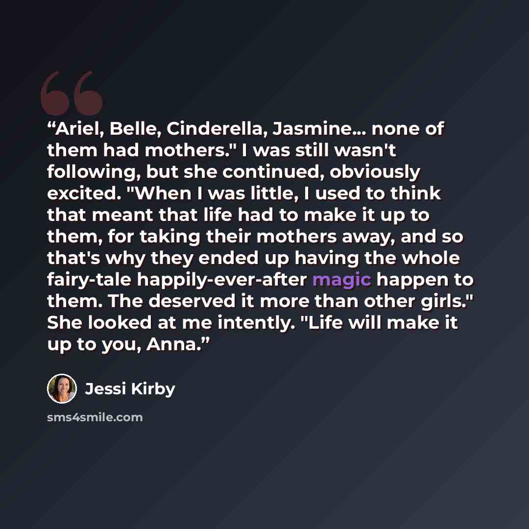 “Ariel, Belle, Cinderella, Jasmine... none of them had mothers." I was still wasn't following, but she continued, obviously excited. "When I was little, I used to think that meant that life had to make it up to them, for taking their mothers away, and so that's why they ended up having the whole…” quote by Jessi Kirby