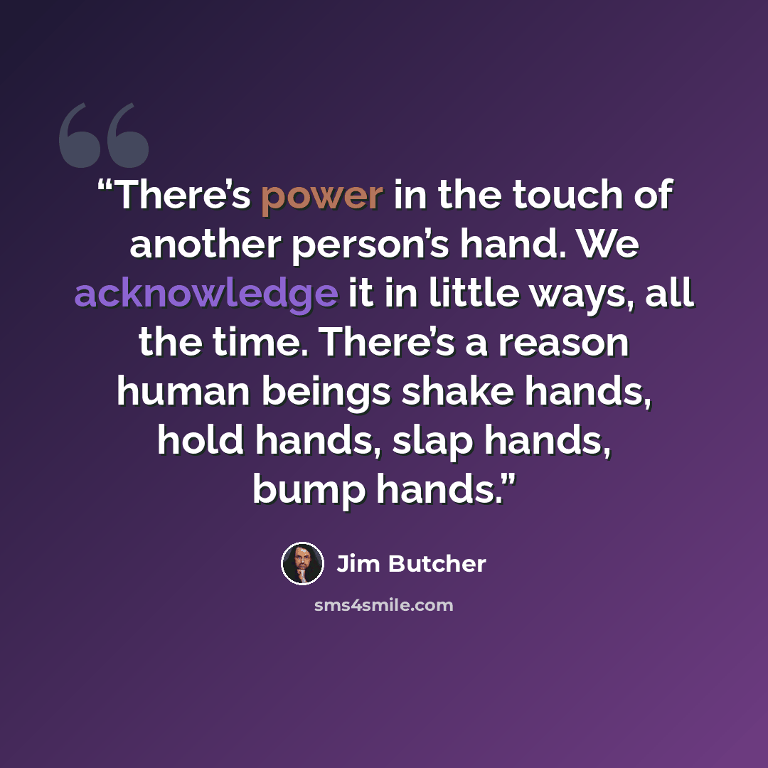 “There’s power in the touch of another person’s hand. We acknowledge it in little ways, all the time. There’s a reason human beings shake hands, hold hands, slap hands, bump hands.” quote by Jim Butcher