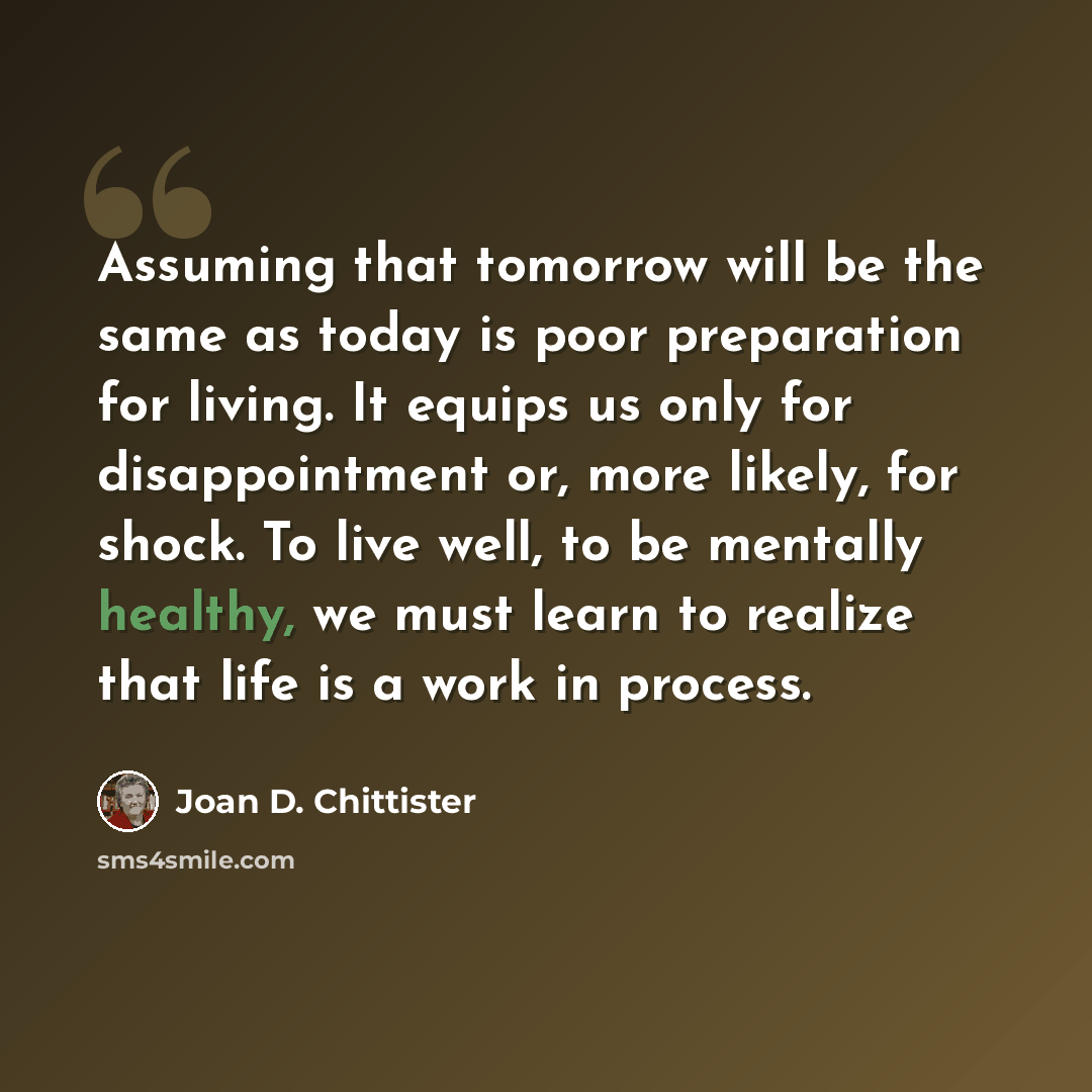 “Assuming that tomorrow will be the same as today is poor preparation for living. It equips us only for disappointment or, more likely, for shock. To live well, to be mentally healthy, we must learn to realize that life is a work in process.” quote by Joan D. Chittister