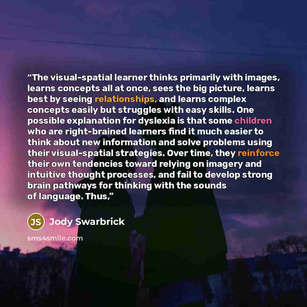 “The visual-spatial learner thinks primarily with images, learns concepts all at once, sees the big picture, learns best by seeing relationships, and learns complex concepts easily but struggles with easy skills. One possible explanation for dyslexia is that some children who are right-brained…” quote by Jody Swarbrick