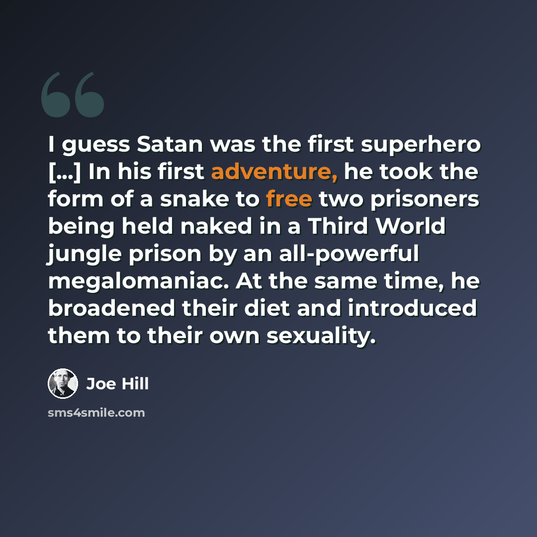 “I guess Satan was the first superhero [...] In his first adventure, he took the form of a snake to free two prisoners being held naked in a Third World jungle prison by an all-powerful megalomaniac. At the same time, he broadened their diet and introduced them to their own sexuality.” quote by Joe Hill