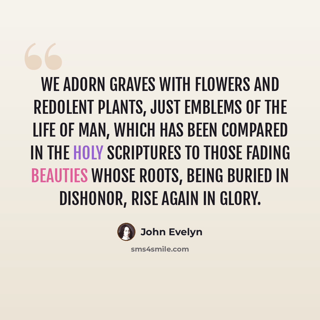 “We adorn graves with flowers and redolent plants, just emblems of the life of man, which has been compared in the Holy Scriptures to those fading beauties whose roots, being buried in dishonor, rise again in glory.” quote by John Evelyn