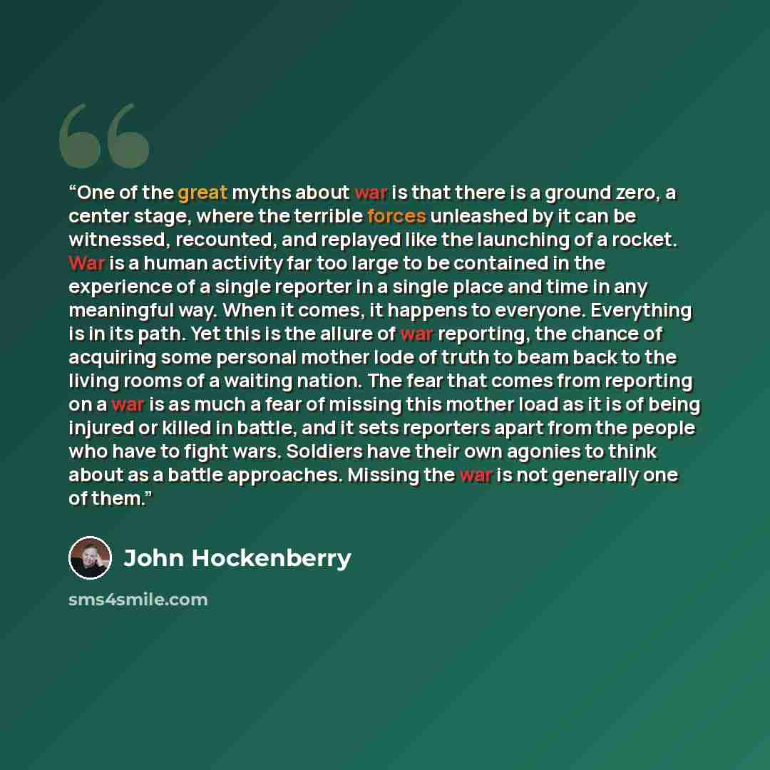 “One of the great myths about war is that there is a ground zero, a center stage, where the terrible forces unleashed by it can be witnessed, recounted, and replayed like the launching of a rocket. War is a human activity far too large to be contained in the experience of a single reporter in a…” quote by John Hockenberry